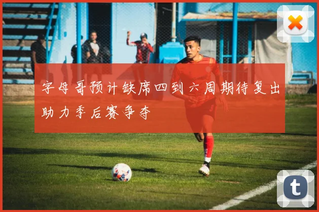 字母哥预计缺席四到六周期待复出助力季后赛争夺