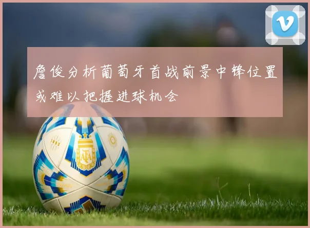 詹俊分析葡萄牙首战前景中锋位置或难以把握进球机会