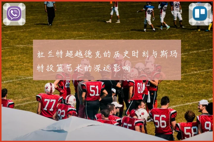 杜兰特超越德克的历史时刻与斯玛特投篮艺术的深远影响