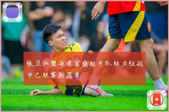 张卫加盟海港富盛经开队助力征战中乙联赛新篇章
