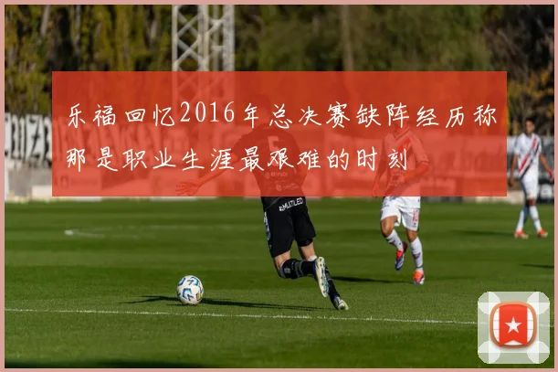 乐福回忆2016年总决赛缺阵经历称那是职业生涯最艰难的时刻