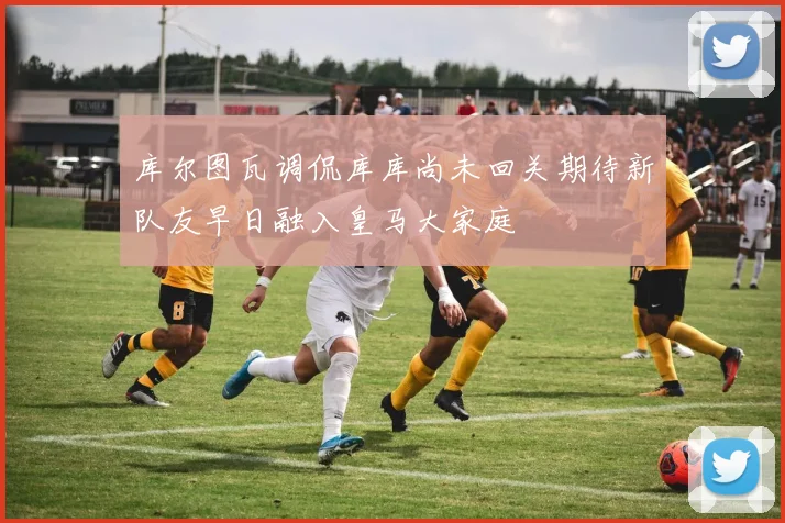 库尔图瓦调侃库库尚未回关期待新队友早日融入皇马大家庭