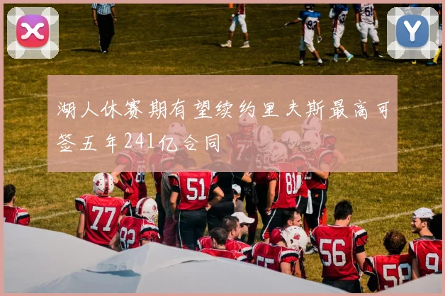 湖人休赛期有望续约里夫斯最高可签五年241亿合同
