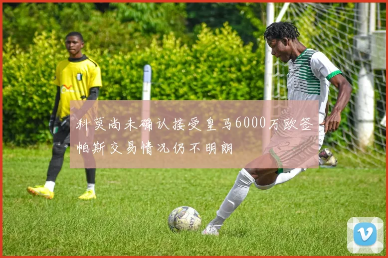 科莫尚未确认接受皇马6000万欧签帕斯交易情况仍不明朗