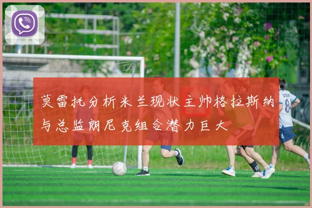 莫雷托分析米兰现状主帅格拉斯纳与总监朗尼克组合潜力巨大
