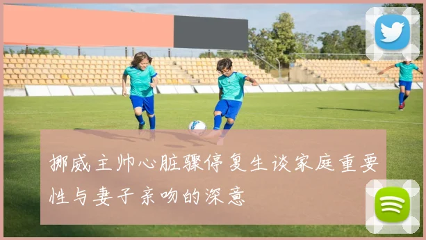 挪威主帅心脏骤停复生谈家庭重要性与妻子亲吻的深意