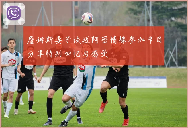 詹姆斯妻子谈迈阿密情缘参加节目分享特别回忆与感受