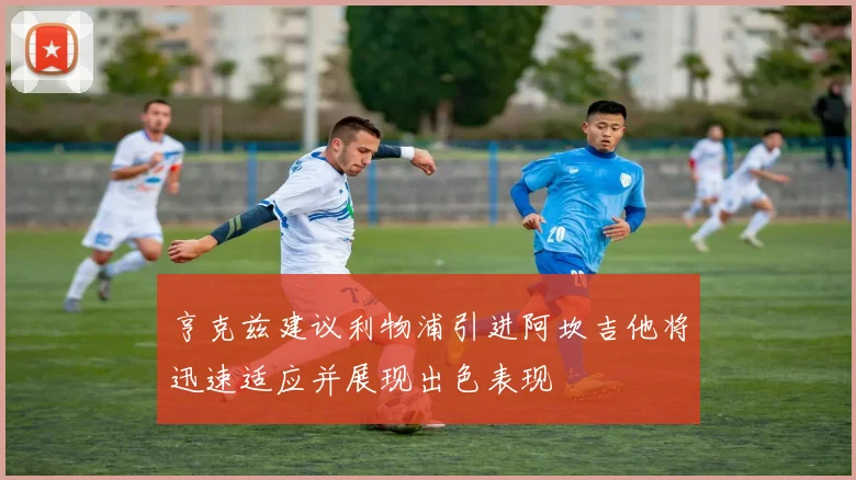 亨克兹建议利物浦引进阿坎吉他将迅速适应并展现出色表现