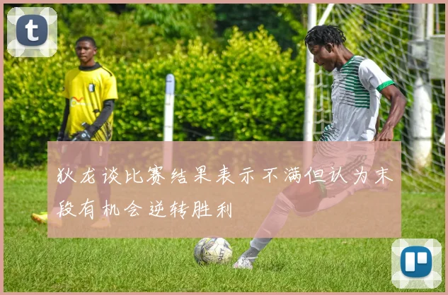 狄龙谈比赛结果表示不满但认为末段有机会逆转胜利