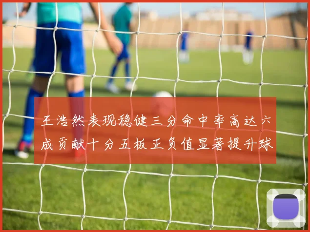 王浩然表现稳健三分命中率高达六成贡献十分五板正负值显著提升球队表现