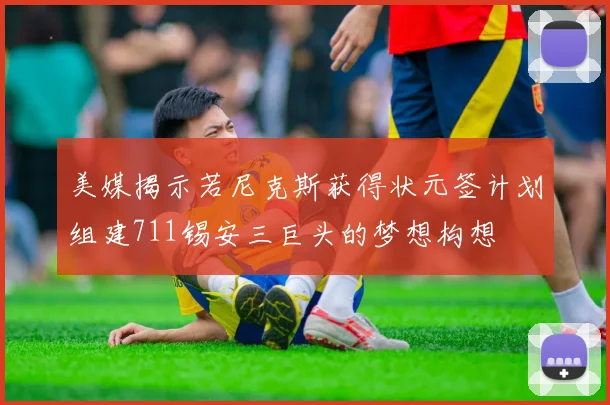 美媒揭示若尼克斯获得状元签计划组建711锡安三巨头的梦想构想