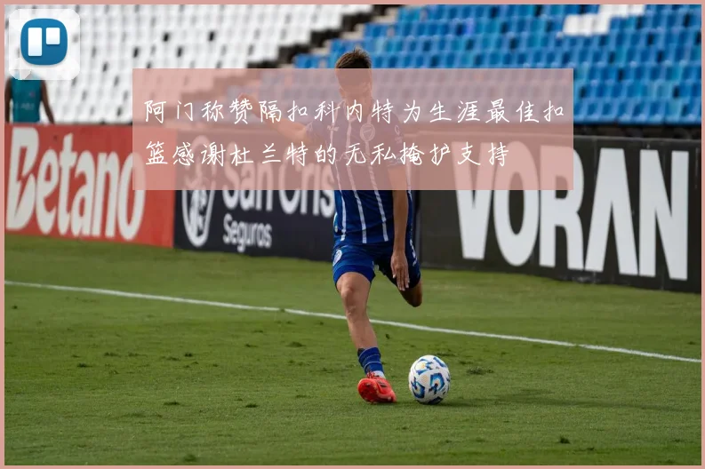 阿门称赞隔扣科内特为生涯最佳扣篮感谢杜兰特的无私掩护支持