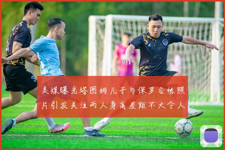 美媒曝光塔图姆儿子与保罗合练照片引发关注两人身高差距不大令人惊讶